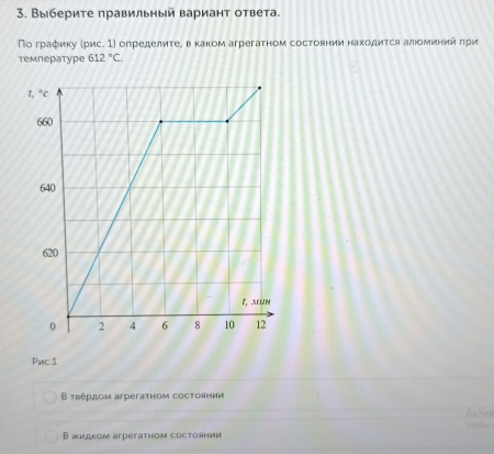 Выберите правильный вариант ответа.
По граφику (рис. 1) определиτеΒ вкаком агрегатном состоянии находиτся алιоминий πри
температуре 612°C.
Pnc.1
Β τвέрдом arpeгатнoм cостолнии
Akthe

B жидком arpeгатном cостоянии