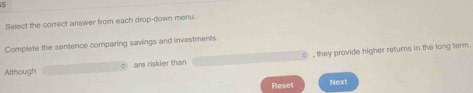Select the correct answer from each drop-down menu. 
Complete the sentence comparing savings and investments. 
Although are riskier than , they provide higher returns in the long term. 
Reset Next