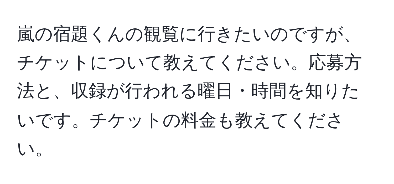 嵐の宿題くんの観覧に行きたいのですが、チケットについて教えてください。応募方法と、収録が行われる曜日・時間を知りたいです。チケットの料金も教えてください。