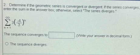 Determine if the geometric series is convergent or divergent. If the series converges, 
enter the sum in the answer box; otherwise, select "The series diverges."
sumlimits _(n=1)^(∈fty)3( (-4)/3 )^n
The sequence converges to □ (Write your answer in decimal form.) 
The sequence diverges.