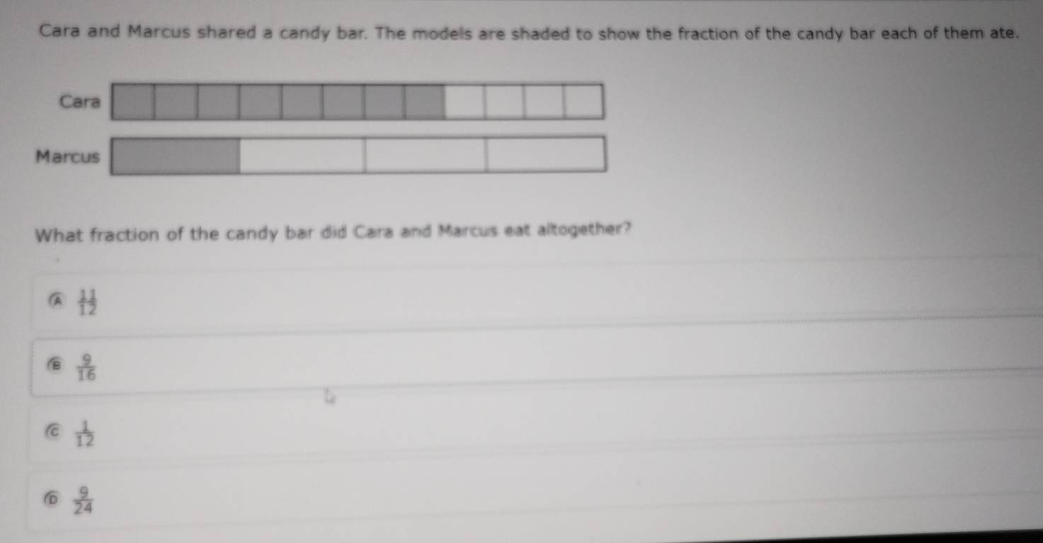 Cara and Marcus shared a candy bar. The models are shaded to show the fraction of the candy bar each of them ate.
Cara
Marcus □  
What fraction of the candy bar did Cara and Marcus eat altogether?
 11/12 
 9/16 
C  1/12 
D  9/24 