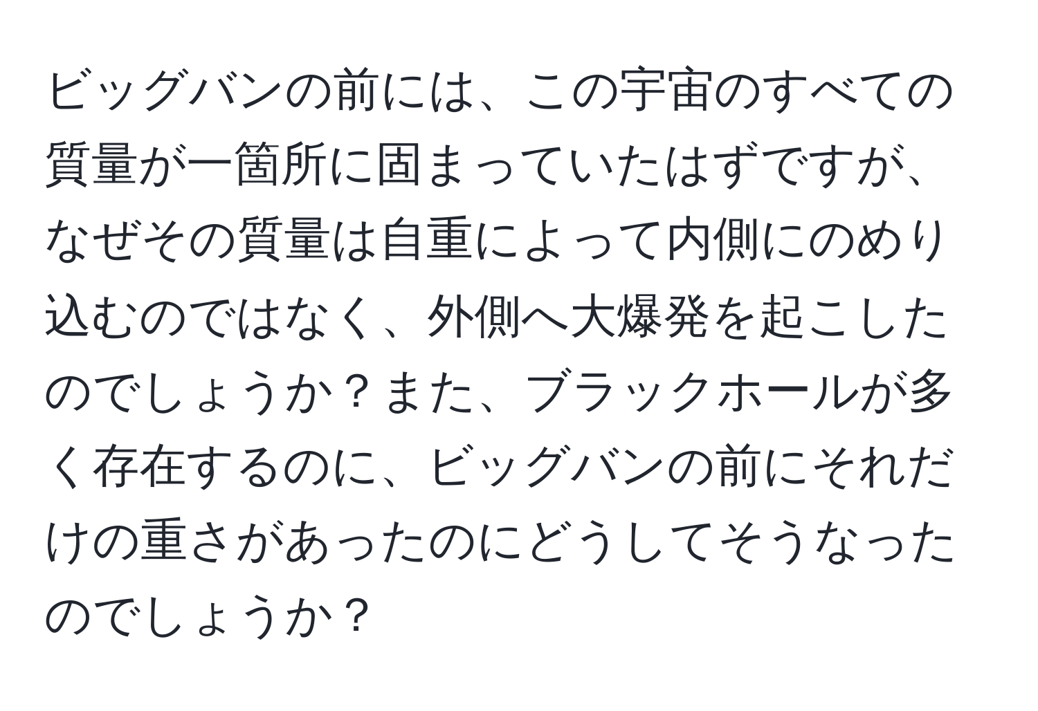 ビッグバンの前には、この宇宙のすべての質量が一箇所に固まっていたはずですが、なぜその質量は自重によって内側にのめり込むのではなく、外側へ大爆発を起こしたのでしょうか？また、ブラックホールが多く存在するのに、ビッグバンの前にそれだけの重さがあったのにどうしてそうなったのでしょうか？