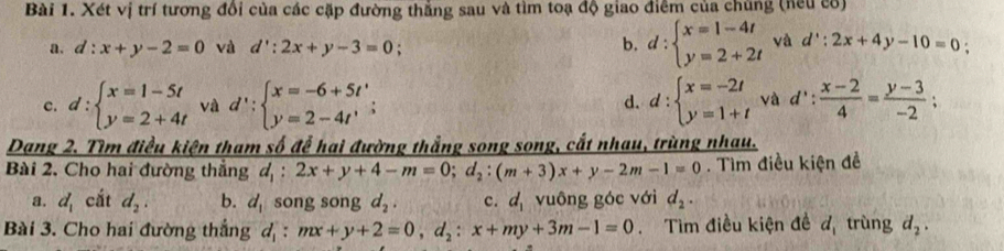 Xét vị trí tương đổi của các cặp đường thắng sau và tìm toạ độ giao điểm của chùng (neu có)
a. d:x+y-2=0 và d':2x+y-3=0 b. d:beginarrayl x=1-4t y=2+2tendarray. và d':2x+4y-10=0 :
c. d:beginarrayl x=1-5t y=2+4tendarray. và d':beginarrayl x=-6+5t' y=2-4t'endarray.; d. d:beginarrayl x=-2t y=1+tendarray. và d': (x-2)/4 = (y-3)/-2 ; 
Dang 2. Tìm điều kiện tham số để hai đường thắng song song, cắt nhau, trùng nhau.
Bài 2. Cho hai đường thẳng d_1:2x+y+4-m=0; d_2:(m+3)x+y-2m-1=0. Tìm điều kiện đề
a. d_1 cắt d_2. b. d_1 song song d_2. c. d_1 vuông góc với d_2. 
Bài 3. Cho hai đường thắng d_1:mx+y+2=0,d_2:x+my+3m-1=0 Tìm điều kiện đề d_1 trùng d_2.