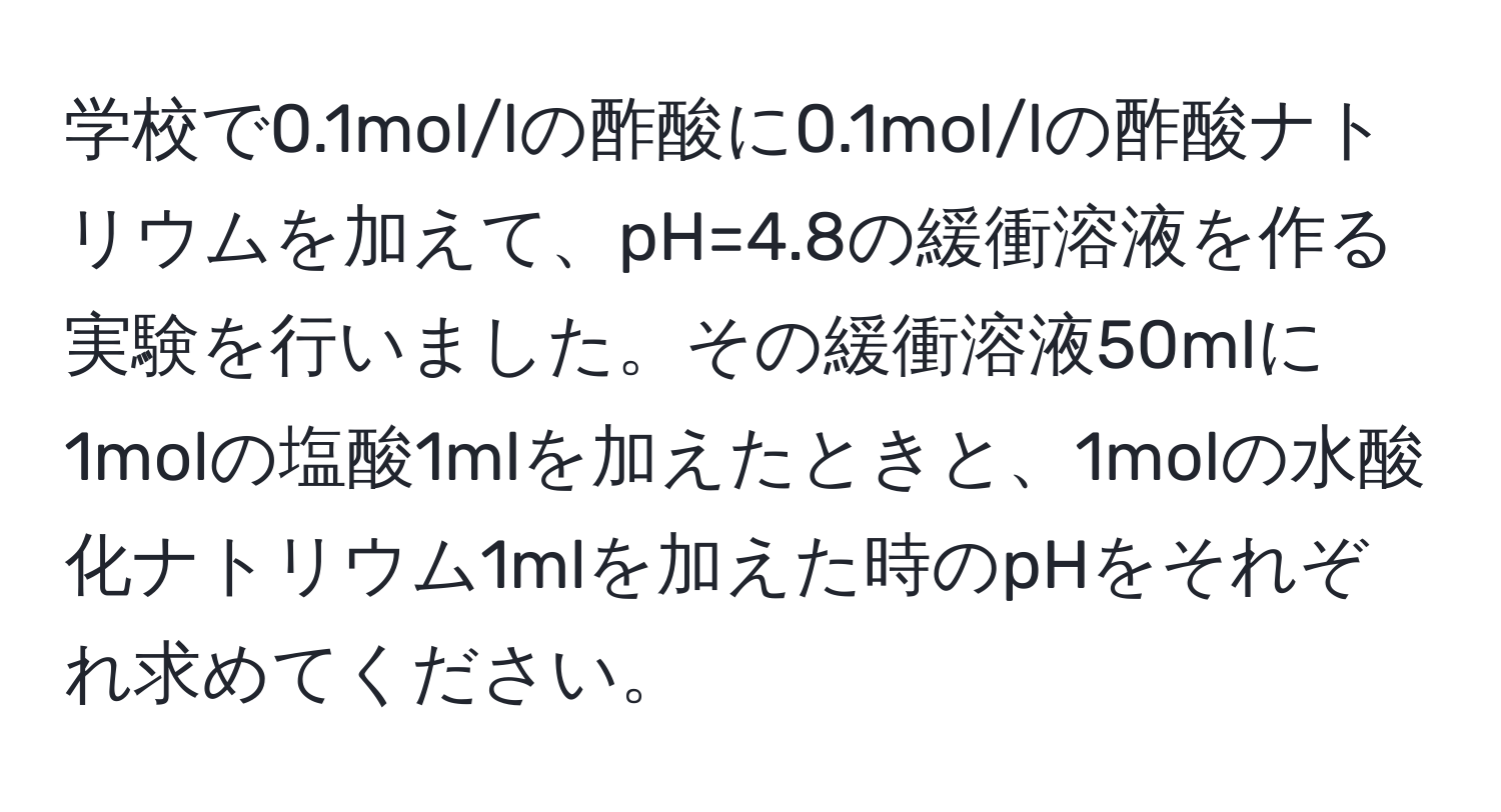 学校で0.1mol/lの酢酸に0.1mol/lの酢酸ナトリウムを加えて、pH=4.8の緩衝溶液を作る実験を行いました。その緩衝溶液50mlに1molの塩酸1mlを加えたときと、1molの水酸化ナトリウム1mlを加えた時のpHをそれぞれ求めてください。