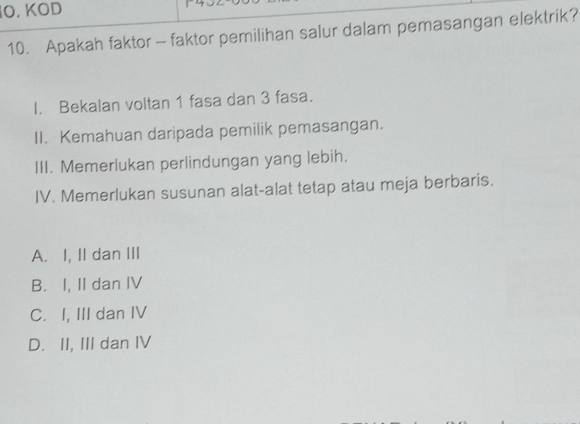 KOD |
10. Apakah faktor - faktor pemilihan salur dalam pemasangan elektrik?
I. Bekalan voltan 1 fasa dan 3 fasa.
II. Kemahuan daripada pemilik pemasangan.
III. Memerlukan perlindungan yang lebih.
IV. Memerlukan susunan alat-alat tetap atau meja berbaris.
A. I, II dan III
B. I, II dan IV
C. I, III dan IV
D. II, III dan IV