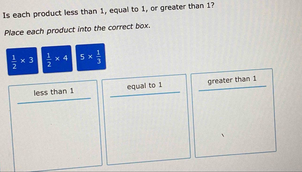 Is each product less than 1, equal to 1, or greater than 1?
Place each product into the correct box.
 1/2 * 3  1/2 * 4 5*  1/3 
less than 1 equal to 1 greater than 1