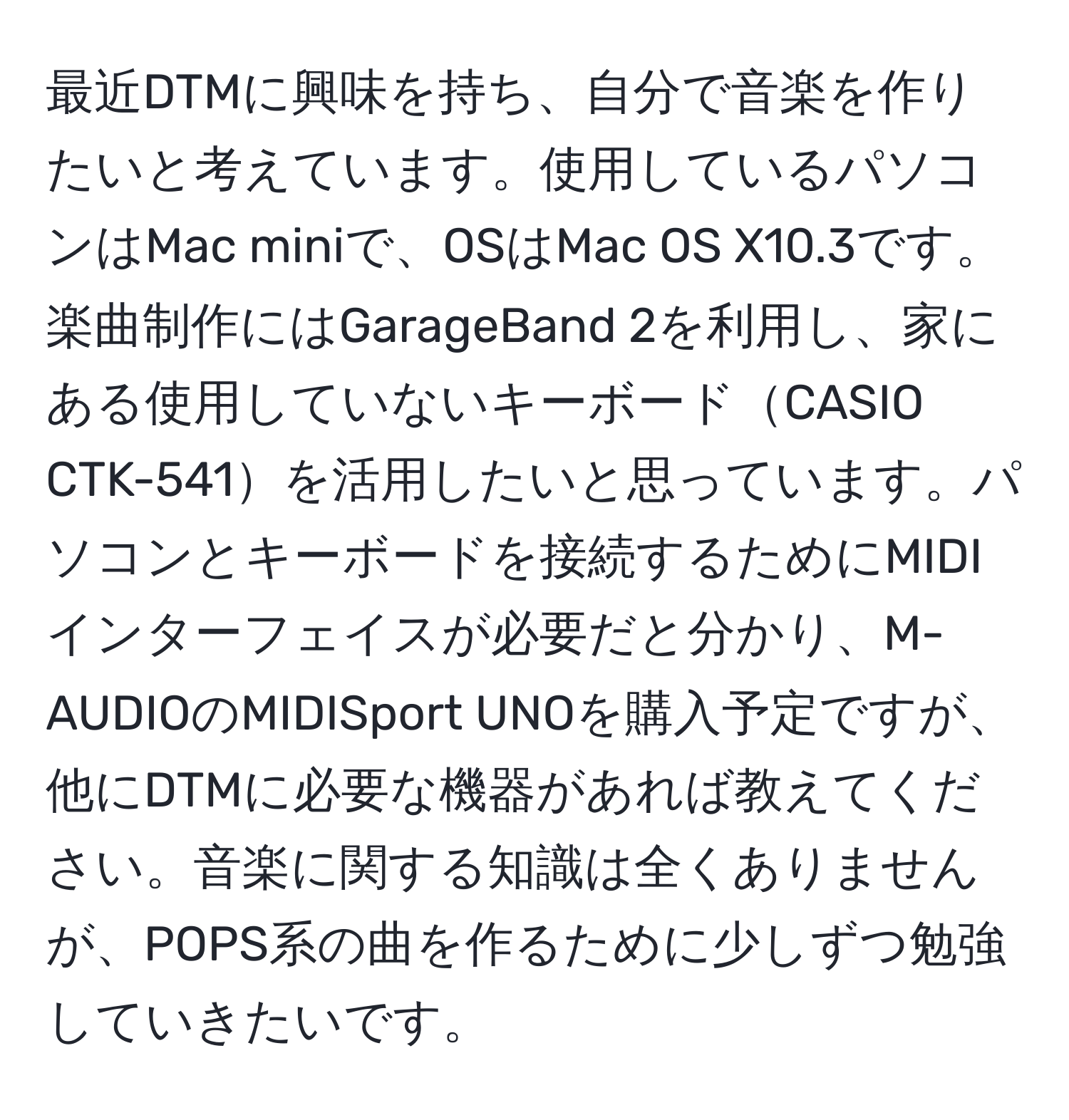 最近DTMに興味を持ち、自分で音楽を作りたいと考えています。使用しているパソコンはMac miniで、OSはMac OS X10.3です。楽曲制作にはGarageBand 2を利用し、家にある使用していないキーボードCASIO CTK-541を活用したいと思っています。パソコンとキーボードを接続するためにMIDIインターフェイスが必要だと分かり、M-AUDIOのMIDISport UNOを購入予定ですが、他にDTMに必要な機器があれば教えてください。音楽に関する知識は全くありませんが、POPS系の曲を作るために少しずつ勉強していきたいです。