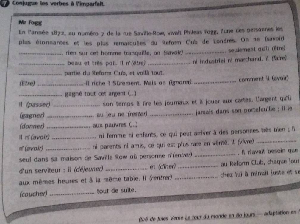 Conjugue les verbes à l'imparfait. 
Mr Fogg 
En l'année 1872, au numéro 7 de la rue Saville-Row, vivait Phileas Fogg, l'une des personnes les 
plus étonnantes et les plus remarquées du Reform Club de Londres. On ne (savoir) 
_rien sur cet homme tranquille, on (savoir) _seulement qu'il (être) 
_beau et très poli. Il n' (être) _ni industriel ni marchand. Il (faire) 
_partie du Reform Club, et voilà tout. 
(Etre) _-il riche ? Sürement. Mais on (ignorer) _comment il (avoir) 
_gagné tout cet argent (...) 
Il (passer)_ 
son temps à lire les journaux et à jouer aux cartes. L'argent qu'il 
(gagner) _au jeu ne (rester)_ 
jamais dans son portefeuille ; il le 
(donner) _aux pauvres (...) 
Il n' (avoir) _ni femme ni enfants, ce qui peut arriver à des personnes très bien ; il 
n' (avoir)_ ni parents ni amis, ce qui est plus rare en vérité. Il (vivre)_ 
seul dans sa maison de Saville Row où personne n' (entrer) _. Il n'avait besoin que 
d'un serviteur : il (déjeuner) _et (dîner) _au Reform Club, chaque jour 
aux mêmes heures et à la même table. Il (rentrer) _chez lui à minuit juste et se 
(coucher) _tout de suite. 
(tiré de Jules Verne Le tour du monde en 80 jours — adaptation en f