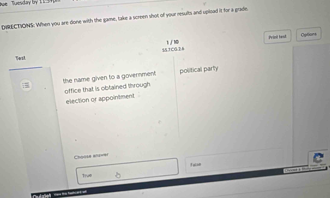 Due Tuesday by 11:59pm
DIRECTIONS: When you are done with the game, take a screen shot of your results and upload it for a grade.
1 / 10 Print test Options
SS.7.CG.2.6
Test
the name given to a government political party
office that is obtained through
election or appointment
Choose answer
False
Choose a Staly
True
Quizlet Yew this flashcard sel