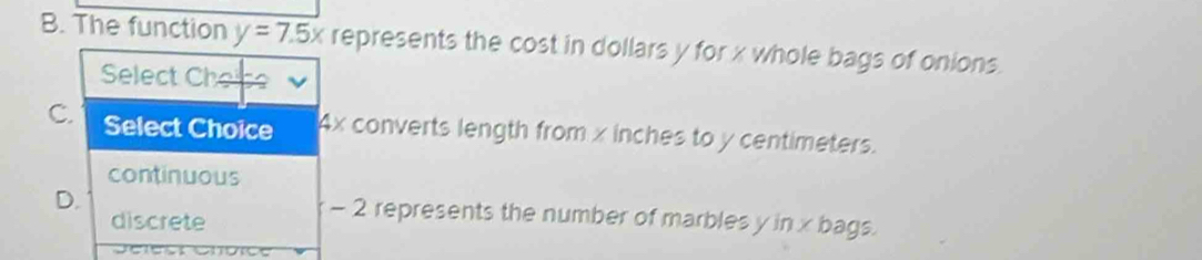 The function y=7.5x represents the cost in dollars y for x whole bags of onions.
Select Che
C. Select Choice Ax converts length from x inches to y centimeters.
continuous
D. - 2 represents the number of marbles y in x bags.
discrete