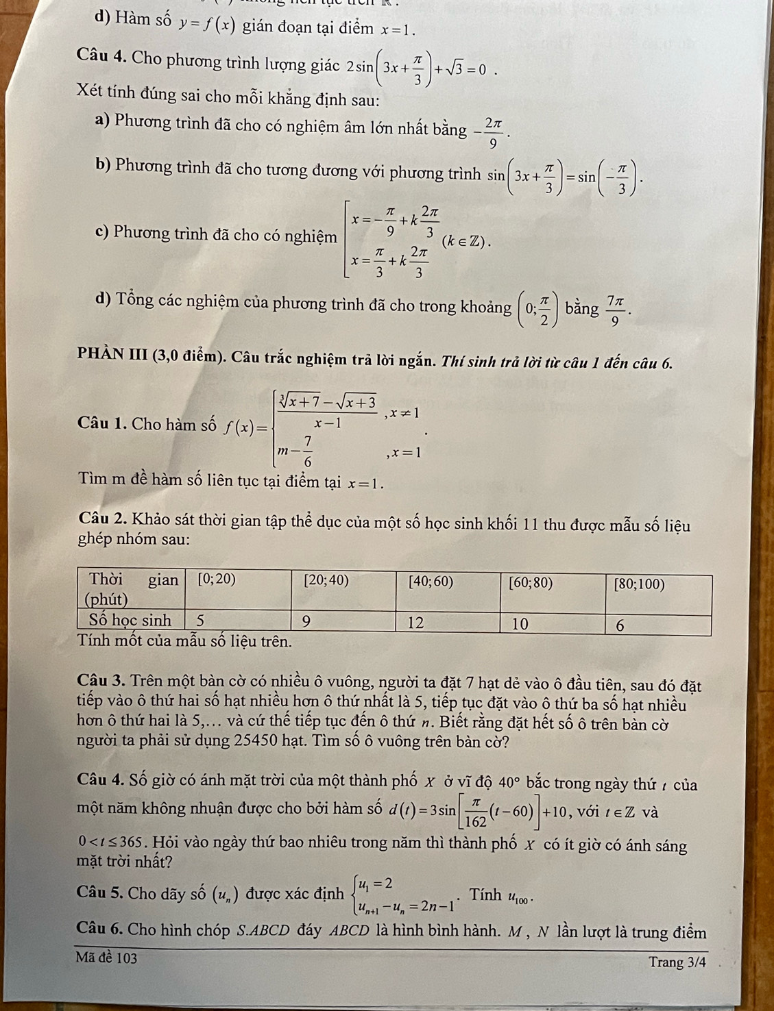 Hàm số y=f(x) gián đoạn tại điểm x=1.
Câu 4. Cho phương trình lượng giác 2sin (3x+ π /3 )+sqrt(3)=0.
Xét tính đúng sai cho mỗi khẳng định sau:
a) Phương trình đã cho có nghiệm âm lớn nhất bằng - 2π /9 .
b) Phương trình đã cho tương đương với phương trình sin (3x+ π /3 )=sin (- π /3 ).
c) Phương trình đã cho có nghiệm beginarrayl x=- π /9 +k 2π /3  x= π /3 +k 2π /3 endarray. (k∈ Z).
d) Tổng các nghiệm của phương trình đã cho trong khoảng (0; π /2 ) bàng  7π /9 .
PHÀN III (3,0 điểm). Câu trắc nghiệm trả lời ngắn. Thí sinh trả lời từ câu 1 đến câu 6.
Câu 1. Cho hàm số f(x)=beginarrayl  (sqrt[3](x+7)-sqrt(x+3))/x-1 ,x!= 1 m- 7/6 ,x=1endarray. .
Tìm m đề hàm số liên tục tại điểm tại x=1.
Câu 2. Khảo sát thời gian tập thể dục của một số học sinh khối 11 thu được mẫu số liệu
ghép nhóm sau:
Câu 3. Trên một bàn cờ có nhiều ô vuông, người ta đặt 7 hạt dẻ vào ô đầu tiên, sau đó đặt
tiếp vào ô thứ hai số hạt nhiều hơn ô thứ nhất là 5, tiếp tục đặt vào ô thứ ba số hạt nhiều
hơn ô thứ hai là 5,... và cứ thế tiếp tục đến ô thứ n. Biết rằng đặt hết số ô trên bàn cờ
người ta phải sử dụng 25450 hạt. Tìm số ô vuông trên bàn cờ?
Câu 4. Số giờ có ánh mặt trời của một thành phố x ở vĩ độ 40° bắc trong ngày thứ 7 của
một năm không nhuận được cho bởi hàm số d(t)=3sin [ π /162 (t-60)]+10 , với t∈ Z và
0 . Hỏi vào ngày thứ bao nhiêu trong năm thì thành phố x có ít giờ có ánh sáng
mặt trời nhất?
Câu 5. Cho dãy số (u_n) được xác định beginarrayl u_1=2 u_n+1-u_n=2n-1endarray.. Tính u_100.
Câu 6. Cho hình chóp S.ABCD đáy ABCD là hình bình hành. M , N lần lượt là trung điểm
Mã đề 103 Trang 3/4