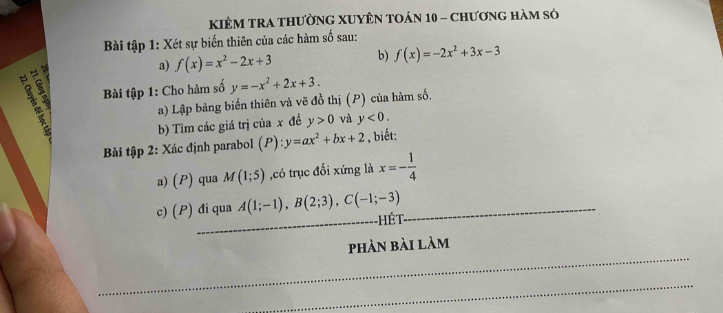 KIÊM TRA tHườnG XUYÊN TOán 10 - chươnG hàm só 
Bài tập 1: Xét sự biến thiên của các hàm số sau: 
a 
a) f(x)=x^2-2x+3 b) f(x)=-2x^2+3x-3
13 
Bài tập 1: Cho hàm số y=-x^2+2x+3. 
a) Lập bảng biến thiên và vẽ đồ thị (P) của hàm số. 
b) Tìm các giá trị của x đề y>0 và y<0</tex>. 
Bài tập 2: Xác định parabol (P):y=ax^2+bx+2 , biết: 
a) (P) qua M(1;5) ,có trục đối xứng là x=- 1/4 
c) (P) đi qua A(1;-1), B(2;3), C(-1;-3) Hết 
phàn bài làm