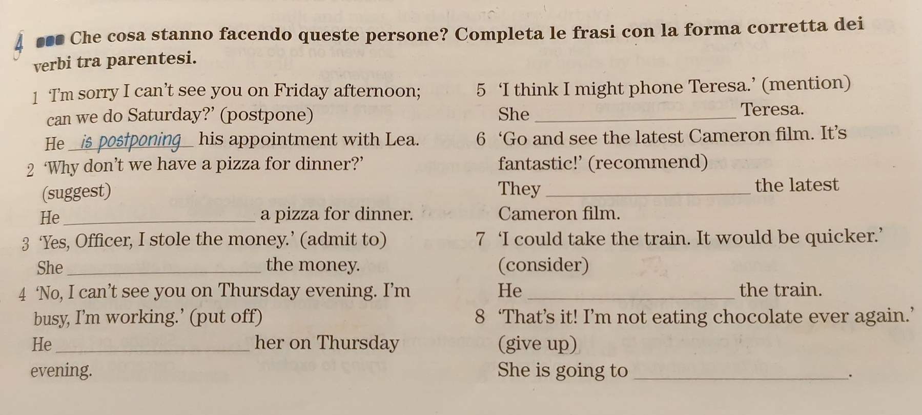 ■** Che cosa stanno facendo queste persone? Completa le frasi con la forma corretta dei 
verbi tra parentesi. 
1 Tm sorry I can’t see you on Friday afternoon; 5 ‘I think I might phone Teresa.’ (mention) 
can we do Saturday?’ (postpone) She_ 
Teresa. 
He_ 
his appointment with Lea. 6 ‘Go and see the latest Cameron film. It’s 
2 ‘Why don’t we have a pizza for dinner?’ fantastic!’ (recommend) 
(suggest) They_ 
the latest 
He _a pizza for dinner. Cameron film. 
3 ‘Yes, Officer, I stole the money.’ (admit to) 7 ‘I could take the train. It would be quicker.’ 
She_ the money. (consider) 
4 ‘No, I can’t see you on Thursday evening. I’m He_ the train. 
busy, I’m working.’ (put off) 8 ‘That’s it! I’m not eating chocolate ever again.’ 
He _her on Thursday (give up) 
evening. She is going to_ 
.