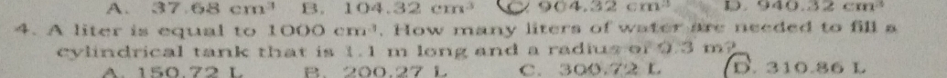 A. 37.68cm^3 B. 104.32cm^3 904.32cm^3 I. 940.32cm^3
4. A liter is equal to 1000cm^3. How many liters of water are needed to fill a
cylindrical tank that is 1.1 m long and a radius of 9.3 m?
A. 150.72 L B. 200.27 L C. 300.72 L D. 310.86 L