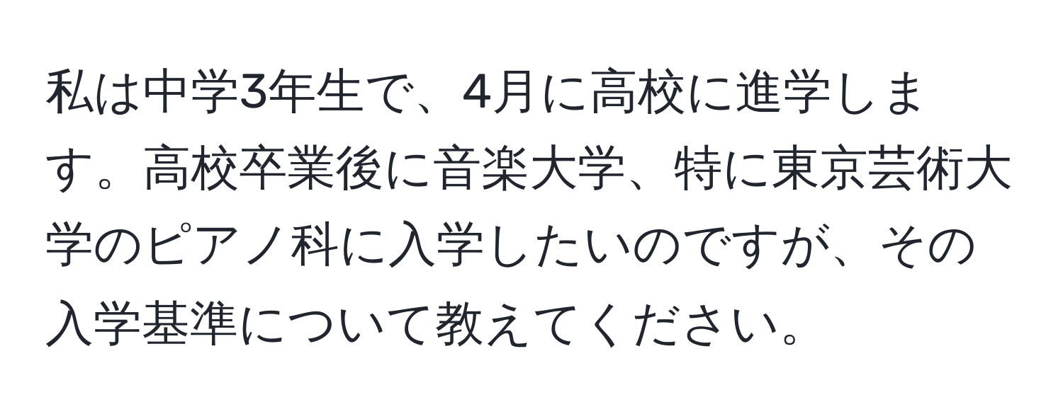 私は中学3年生で、4月に高校に進学します。高校卒業後に音楽大学、特に東京芸術大学のピアノ科に入学したいのですが、その入学基準について教えてください。