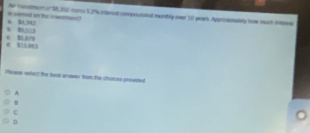 An investment of $8,350 cams 5.2% interest compounted monthly over 10 years Approimately how nuch inteest
is samed on the investment?
a. $4,342
b $5 13
c. $5,679
0. $13,063
Please select the best answer from the choices provided
A
B
C
D