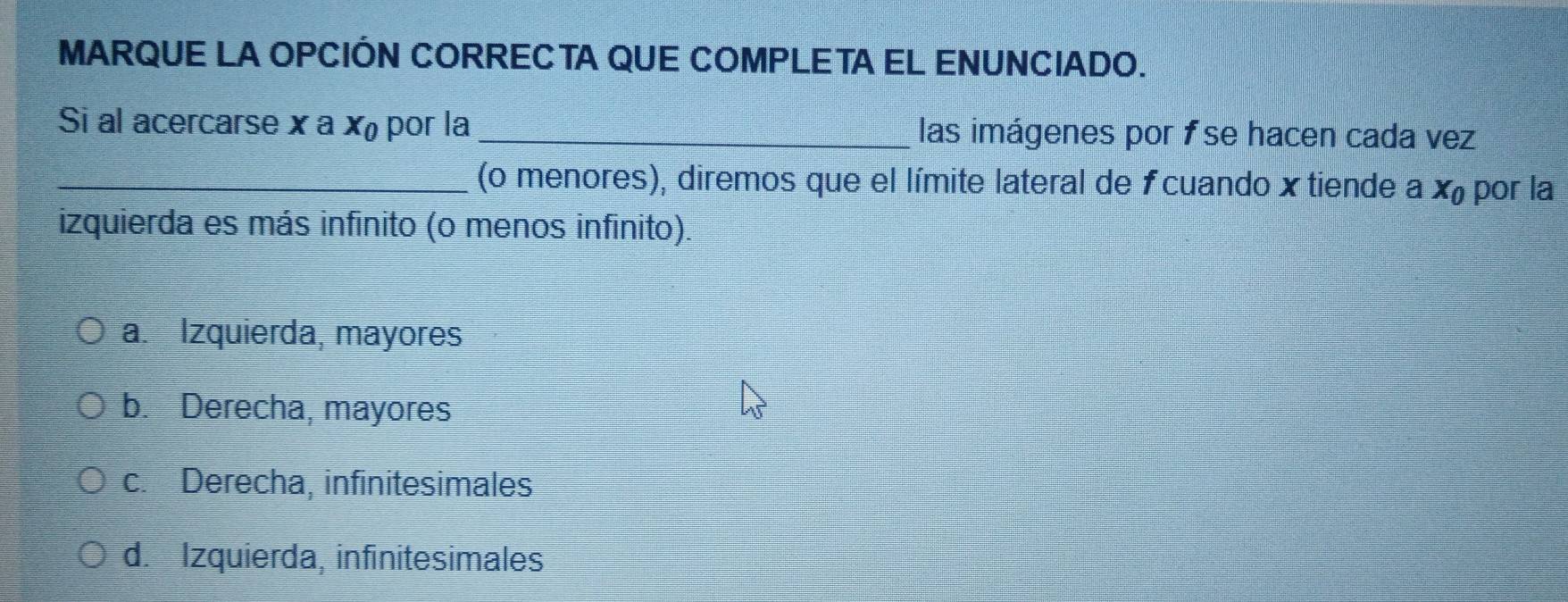 MARQUE LA OPCIÓN CORRECTA QUE COMPLETA EL ENUNCIADO.
Si al acercarse x a X_0 por la _las imágenes por fse hacen cada vez
_(o menores), diremos que el límite lateral de f cuando x tiende a X_0 por la
izquierda es más infinito (o menos infinito).
a. Izquierda, mayores
b. Derecha, mayores
c. Derecha, infinitesimales
d. Izquierda, infinitesimales