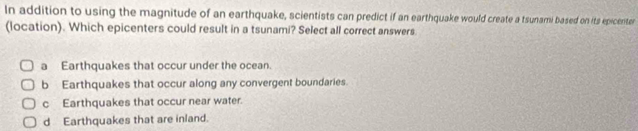 In addition to using the magnitude of an earthquake, scientists can predict if an earthquake would create a tsunami based on its epicenter
(location). Which epicenters could result in a tsunami? Select all correct answers.
a Earthquakes that occur under the ocean.
b Earthquakes that occur along any convergent boundaries.
c Earthquakes that occur near water.
d Earthquakes that are inland.