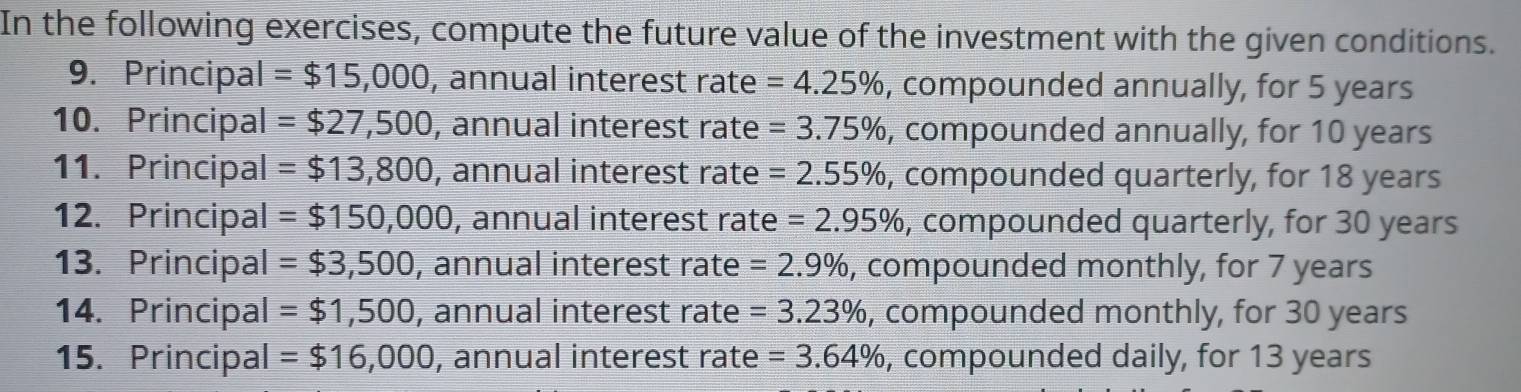 In the following exercises, compute the future value of the investment with the given conditions. 
9. Principal =$15,000 , annual interest rate =4.25% , compounded annually, for 5 years
10. Principal =$27,500 , annual interest rate =3.75% , compounded annually, for 10 years
11. Principal =$13,800 , annual interest rate =2.55% , compounded quarterly, for 18 years
12. Principal =$150,000 , annual interest rate =2.95% , compounded quarterly, for 30 years
13. Principal =$3,500 , annual interest rate =2.9% , compounded monthly, for 7 years
14. Principal =$1,500 , annual interest rate =3.23% , compounded monthly, for 30 years
15. Principal =$16,000 , annual interest rate =3.64% , compounded daily, for 13 years