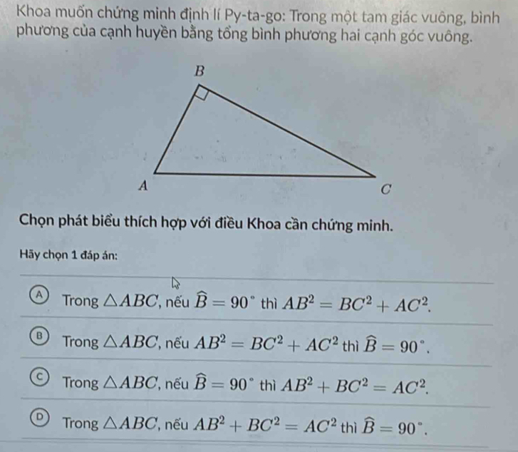 Khoa muốn chứng minh định lí Py-ta-go: Trong một tam giác vuông, bình
phương của cạnh huyền bằng tổng bình phương hai cạnh góc vuông.
Chọn phát biểu thích hợp với điều Khoa cần chứng minh.
Hy chọn 1 đáp án:
A Trong △ ABC , nếu widehat B=90° thì AB^2=BC^2+AC^2.
B Trong △ ABC , nếu AB^2=BC^2+AC^2 thì widehat B=90°.
C Trong △ ABC , nếu widehat B=90° thì AB^2+BC^2=AC^2.
Trong △ ABC , nếu AB^2+BC^2=AC^2 thì widehat B=90°.