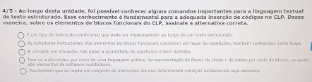 4/5 - Ao longo desta unidade, foi possivel conhecer alguns comandos importantes para a linguagem textual
de texto estruturado. Esse conhecimento é fundamental para a adequada inserção de códigos no CLP. Dessa
maneira, sobre os elementos de bíocos funcionais do CLP, assinale a alternativa correta.
É um tipo de instrução condicional que pode ser implementado ao longo de um texto estruturado.
As estruturas instrucionais dos elementos de blocos funcionais consistem em lacos de repetições, também conhecidos como loops.
É utilizado em situações nas quais a quantidade de repetições é bem definida.
Tem-se a descrição, por meio de uma linguagem gráfica, da representação de fluxos de sinais e de dados por meio de ólocos, os quais
são elementos de softmare reutilo áveis.
Possibilitam que se repita um conjunto de instruções até que determinada condição estabelecida seja satisfeita.