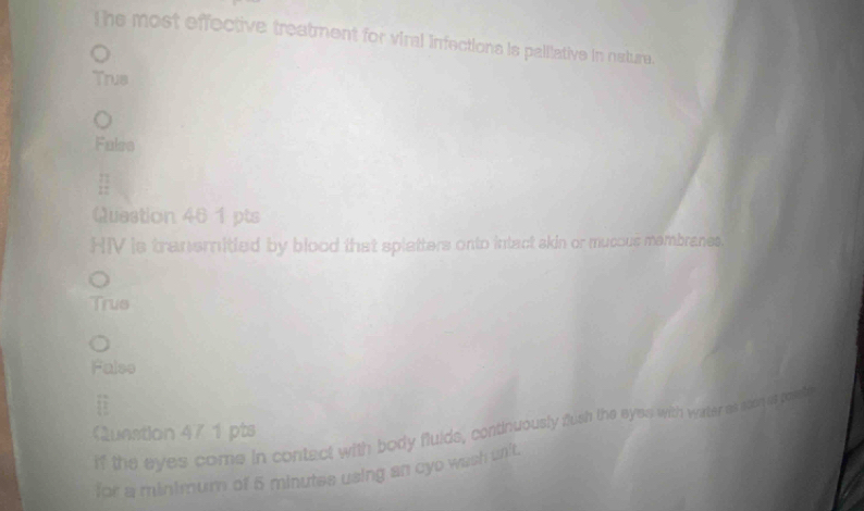 The most effective treatment for viral infections is palliative in nature.
Trus
Falss
Quastion 461 pts
HIV is tranemitied by blood that splatters onto intact skin or mucous mambranes.
Trus
Falso
if the eyes come in contect with body fluids, continuously fush the eyes with water as soen st pot
unstion 47 1 pts
for a minimum of 5 minutes using an cyo wash unit