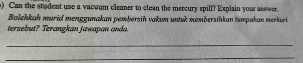 ) Can the student use a vacuum cleaner to clean the mercury spill? Explain your answer. 
Bolehkah murid menggunakan pembersih vakum untuk membersihkan tumpahan merkuri 
tersebut? Terangkan jawapan anda. 
_ 
_