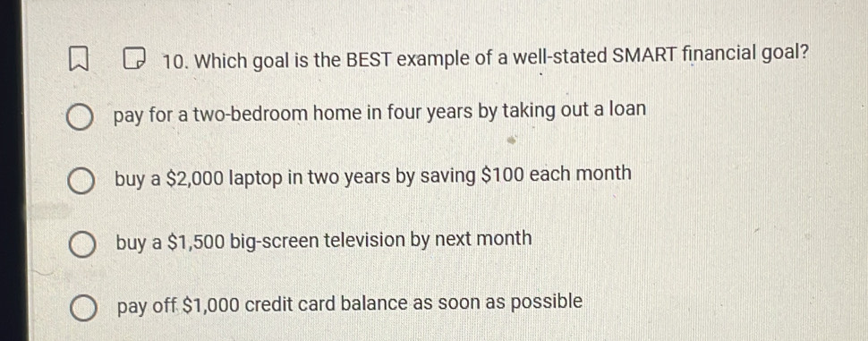 Which goal is the BEST example of a well-stated SMART financial goal?
pay for a two-bedroom home in four years by taking out a loan
buy a $2,000 laptop in two years by saving $100 each month
buy a $1,500 big-screen television by next month
pay off $1,000 credit card balance as soon as possible