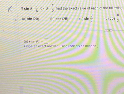 If sin θ = 5/6 , 0 , find the exact value of each of the following. 
(a) sin (2θ ) (b) cos (2θ ) (c) sin  θ /2  (d) cos  θ /2 
(a) sin (20)=□
(Type an exact answer, using radicals as needed.)