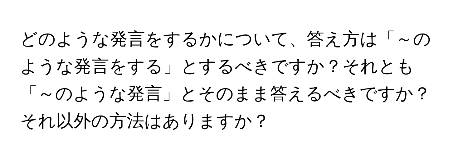 どのような発言をするかについて、答え方は「～のような発言をする」とするべきですか？それとも「～のような発言」とそのまま答えるべきですか？それ以外の方法はありますか？