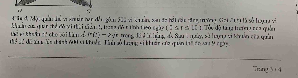 Một quần thể vi khuẩn ban đầu gồm 500 vi khuẩn, sau đó bắt đầu tăng trưởng. Gọi P(t) là số lượng vi 
khuẩn của quần thể đó tại thời điểm t, trong đó t tính theo ngày (0≤ t≤ 10). Tốc độ tăng trưởng của quần 
thể vi khuẩn đó cho bởi hàm số P'(t)=ksqrt(t) 1, trong đó k là hằng số. Sau 1 ngày, số lượng vi khuần của quần 
thể đó đã tăng lên thành 600 vi khuẩn. Tính số lượng vi khuần của quần thể đó sau 9 ngày. 
Trang 3 / 4