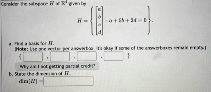 Consider the subspace H of R^4 giv
H=beginarrayl beginbmatrix a b c dendbmatrix :a+5b+2d=0. 
a. Find a basis for H. 
(Note: Use one vector per answerbox. It's okay if some of the answerboxes remain empty.)
 □ ,□ ,□ ,□ 
Why am I not getting partial credit? 
b. State the dimension of H.
dim(H)=□