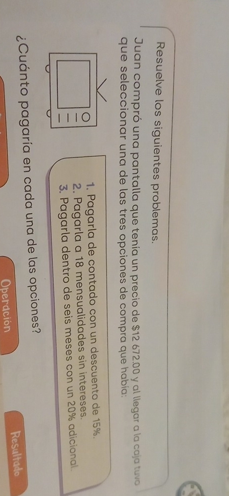 Resuelve los siguientes problemas. 
Juan compró una pantalla que tenía un precio de $12 672.00 y al llegar a la caja tuvo 
que seleccionar una de las tres opciones de compra que había: 
1. Pagarla de contado con un descuento de 15%. 
2. Pagarla a 18 mensualidades sin intereses. 
3. Pagarla dentro de seis meses con un 20% adicional. 
¿Cuánto pagaría en cada una de las opciones? 
Operdción Resultado