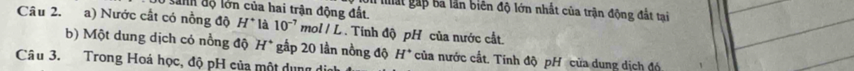 sanh độ lớn của hai trận động đất. 
Ui mất gấp ba lần biên độ lớn nhất của trận động đất tại 
Câu 2. a) Nước cất có nồng độ H^+ là 10^(-7) mol / L . Tính độ pH của nước cất. 
b) Một dung dịch cỏ nổng độ H^+ gấp 20 lần nồng độ H^+ của nước cất. Tính độ pH của dung dịch đó 
Câu 3. Trong Hoá học, độ pH của một dụng di