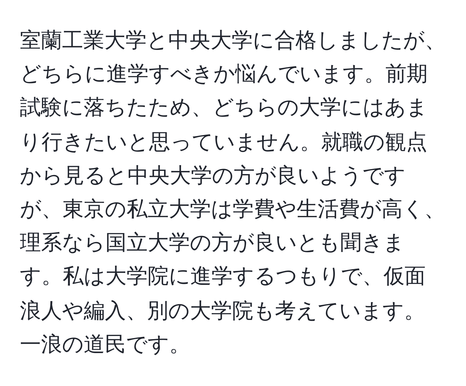 室蘭工業大学と中央大学に合格しましたが、どちらに進学すべきか悩んでいます。前期試験に落ちたため、どちらの大学にはあまり行きたいと思っていません。就職の観点から見ると中央大学の方が良いようですが、東京の私立大学は学費や生活費が高く、理系なら国立大学の方が良いとも聞きます。私は大学院に進学するつもりで、仮面浪人や編入、別の大学院も考えています。一浪の道民です。