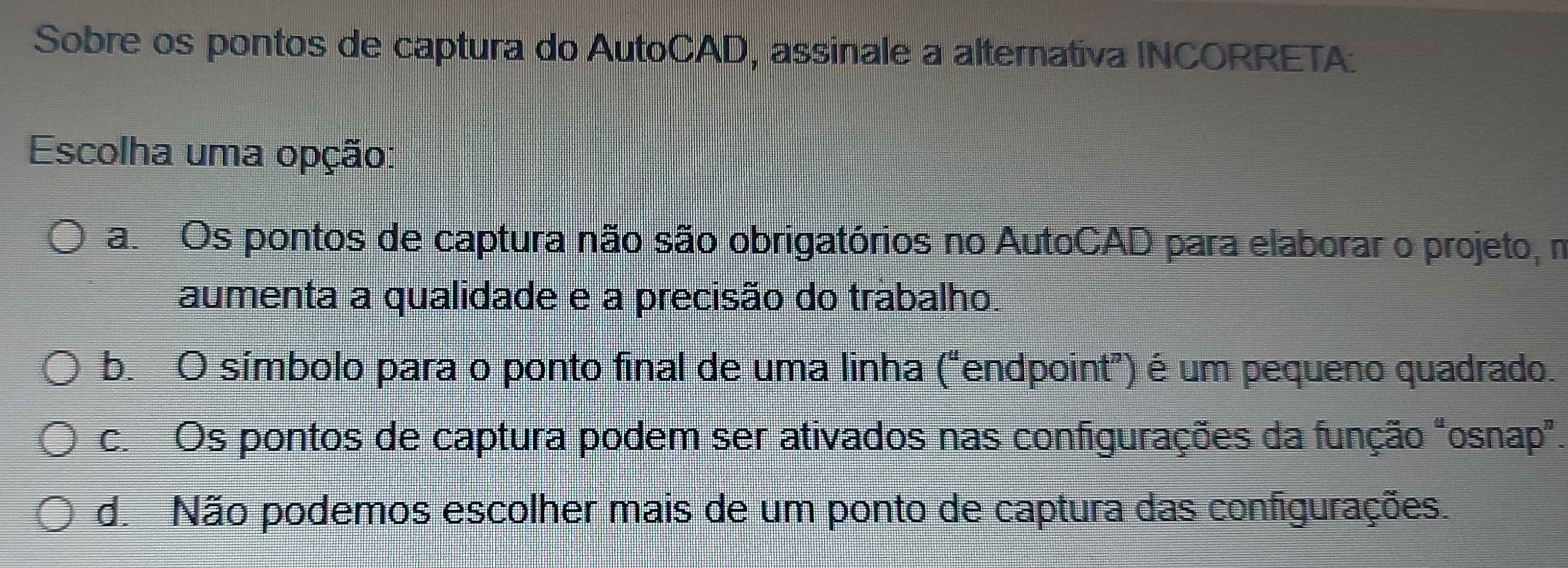 Sobre os pontos de captura do AutoCAD, assinale a alternativa INCORRETA:
Escolha uma opção:
a. Os pontos de captura não são obrigatórios no AutoCAD para elaborar o projeto, m
aumenta a qualidade e a precisão do trábalho.
b. O símbolo para o ponto final de uma linha ("endpoint") é um pequeno quadrado.
c. Os pontos de captura podem ser ativados nas configurações da função "osnap”.
d. Não podemos escolher mais de um ponto de captura das configurações.