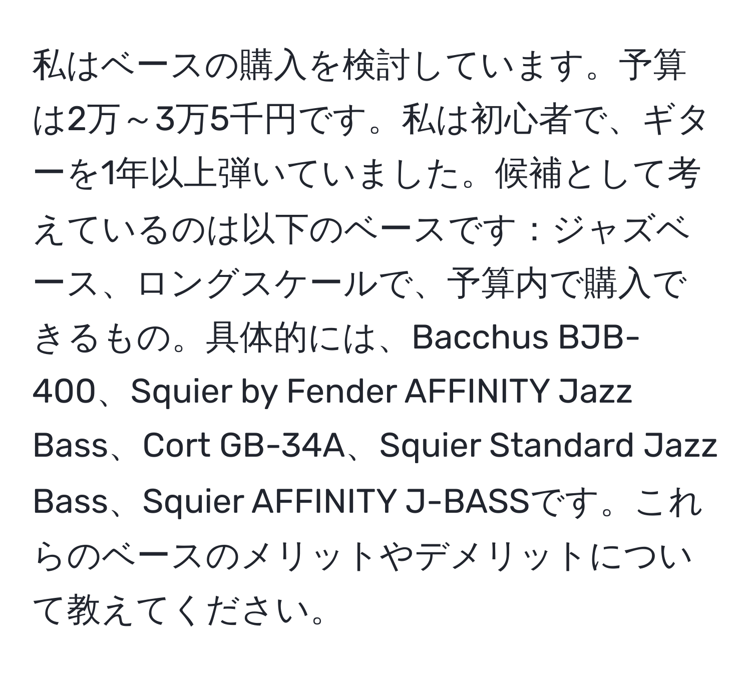 私はベースの購入を検討しています。予算は2万～3万5千円です。私は初心者で、ギターを1年以上弾いていました。候補として考えているのは以下のベースです：ジャズベース、ロングスケールで、予算内で購入できるもの。具体的には、Bacchus BJB-400、Squier by Fender AFFINITY Jazz Bass、Cort GB-34A、Squier Standard Jazz Bass、Squier AFFINITY J-BASSです。これらのベースのメリットやデメリットについて教えてください。