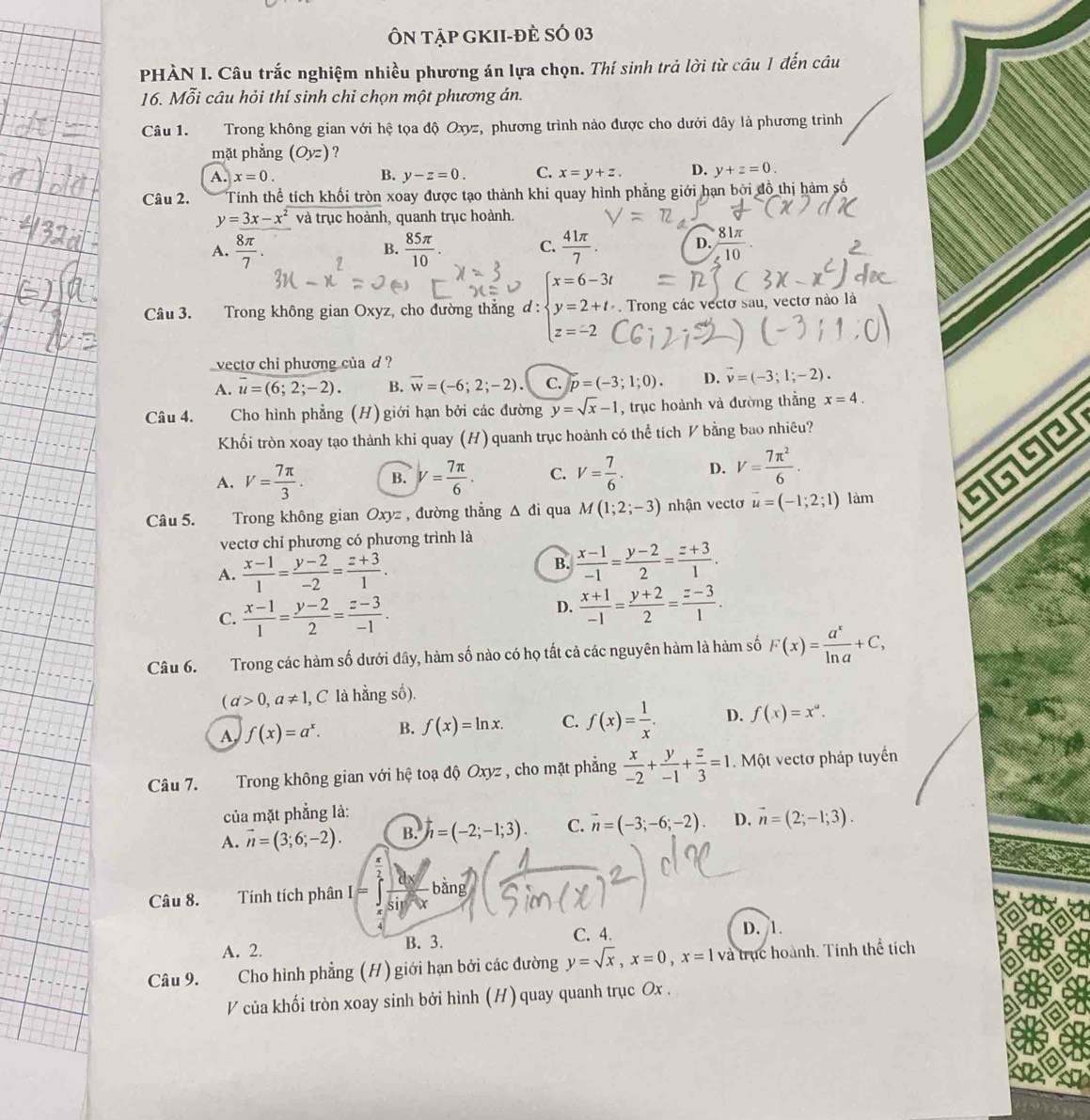 Ôn Tập gKII-đÈ SÓ 03
PHÀN I. Câu trắc nghiệm nhiều phương án lựa chọn. Thí sinh trả lời từ câu 1 đến câu
16. Mỗi câu hỏi thí sinh chỉ chọn một phương án.
Câu 1. Trong không gian với hệ tọa độ Oxyz, phương trình nào được cho dưới đây là phương trình
mặt phẳng (Oyz) ?
A. x=0. B. y-z=0. C. x=y+z. D. y+z=0.
Câu 2. Tính thể tích khối tròn xoay được tạo thành khi quay hình phẳng giới hạn bởi đồ thị hàm số
y=3x-x^2 và trục hoành, quanh trục hoành.
D.
A.  8π /7 .  85π /10 .  41π /7   81π /10 .
B.
C.
Câu 3. Trong không gian Oxyz, cho đường thẳng d: beginarrayl x=6-3t y=2+t. z=-2endarray.. Trong các vectơ sau, vectơ nào là
vecto chi phương của d ?
A. overline u=(6;2;-2). B. overline w=(-6;2;-2). C. p=(-3;1;0). D. vector v=(-3;1;-2).
Câu 4.  Cho hình phẳng (H) giới hạn bởi các đường y=sqrt(x)-1 , trục hoành và đường thằng x=4.
Khối tròn xoay tạo thành khi quay (H) quanh trục hoành có thể tích V bằng bao nhiêu?
A. V= 7π /3 . B. y= 7π /6 . C. V= 7/6 . D. V= 7π^2/6 .
Câu 5. Trong không gian Oxyz , đường thẳng Δ đi qua M(1;2;-3) nhận vectơ vector u=(-1;2;1) làm
vectơ chỉ phương có phương trình là
A.  (x-1)/1 = (y-2)/-2 = (z+3)/1 .
B.  (x-1)/-1 = (y-2)/2 = (z+3)/1 .
C.  (x-1)/1 = (y-2)/2 = (z-3)/-1 .
D.  (x+1)/-1 = (y+2)/2 = (z-3)/1 .
Câu 6. TTrong các hàm số dưới đây, hàm số nào có họ tất cả các nguyên hàm là hàm số F(x)= a^x/ln a +C,
(d>0,a!= 1, , C là hằng số).
A f(x)=a^x. B. f(x)=ln x. C. f(x)= 1/x . D. f(x)=x^a.
Câu 7. Trong không gian với hệ toạ độ Oxyz , cho mặt phẳng  x/-2 + y/-1 + z/3 =1. Một vectơ pháp tuyển
của mặt phẳng là:
A. vector n=(3;6;-2). B. h=(-2;-1;3). C. vector n=(-3;-6;-2). D. vector n=(2;-1;3).
Câu 8. Tính tích phân I=∈tlimits _(π)^(frac π)2 dx/sin x bing
C. 4. D. 1.
A. 2. B. 3.
Câu 9. Cho hình phẳng (H) giới hạn bởi các đường y=sqrt(x),x=0,x=1 và trục hoành. Tính thể tích
V của khối tròn xoay sinh bởi hình (H) quay quanh trục Ox .