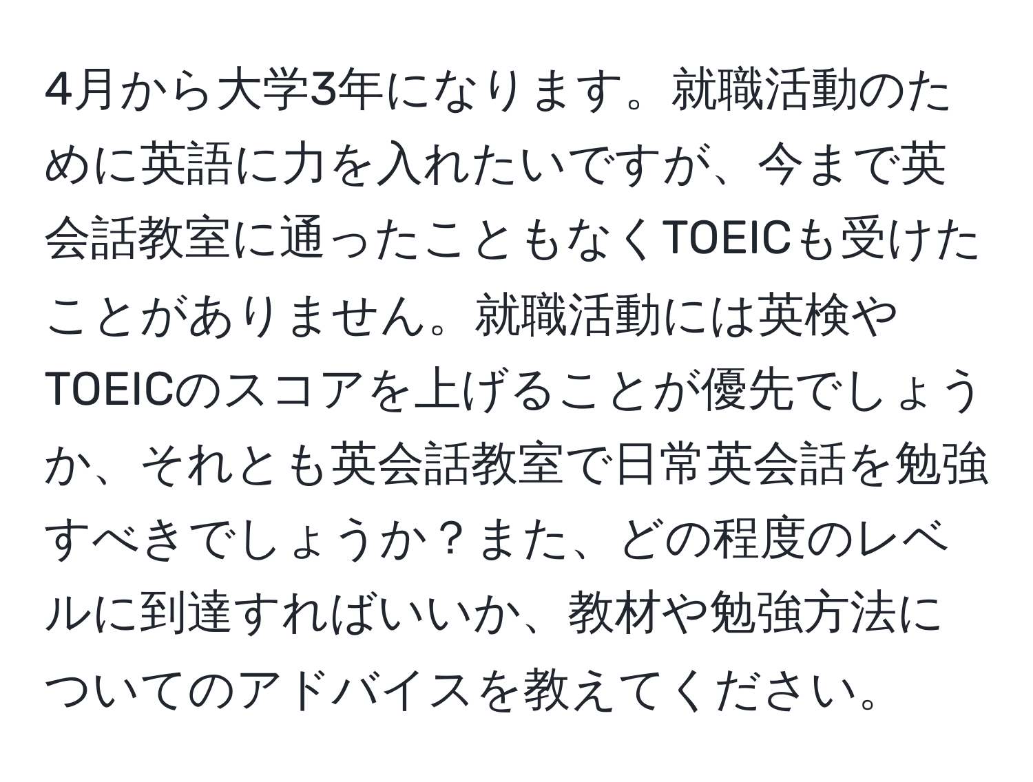 4月から大学3年になります。就職活動のために英語に力を入れたいですが、今まで英会話教室に通ったこともなくTOEICも受けたことがありません。就職活動には英検やTOEICのスコアを上げることが優先でしょうか、それとも英会話教室で日常英会話を勉強すべきでしょうか？また、どの程度のレベルに到達すればいいか、教材や勉強方法についてのアドバイスを教えてください。