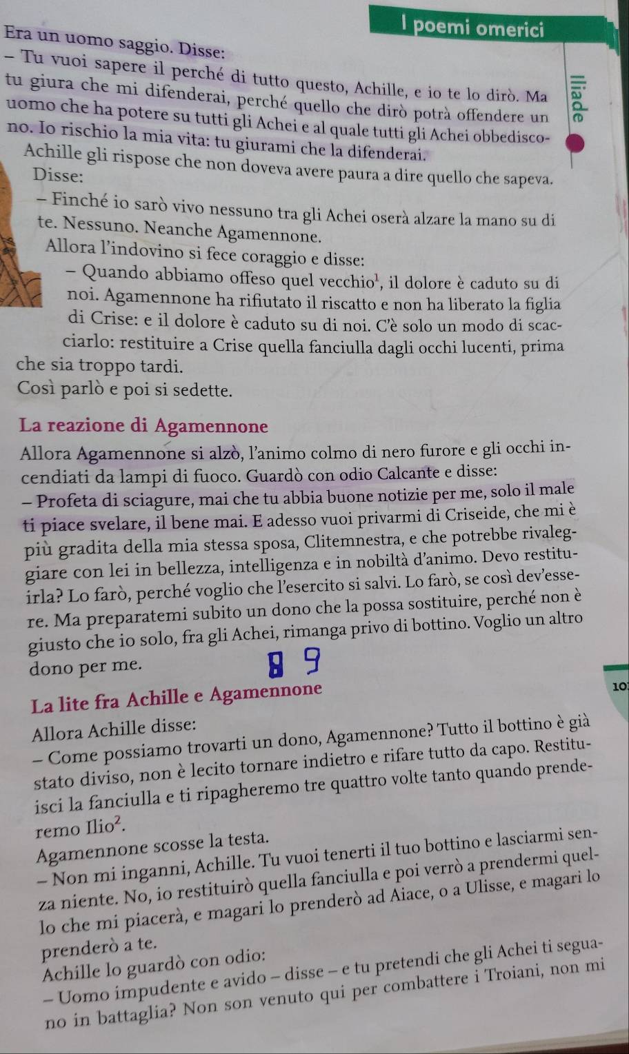 poemi omerici
Era un uomo saggio. Disse:
- Tu vuoi sapere il perché di tutto questo, Achille, e io te lo dirò. Ma
tu giura che mi difenderai, perché quello che dirò potrà offendere un
uomo che ha potere su tutti gli Achei e al quale tutti gli Achei obbedisco-
no. Io rischio la mia vita: tu giurami che la difenderai.
Achille gli rispose che non doveva avere paura a dire quello che sapeva.
Disse:
- Finché io sarò vivo nessuno tra gli Achei oserà alzare la mano su di
te. Nessuno. Neanche Agamennone.
Allora l’indovino si fece coraggio e disse:
- Quando abbiamo offeso quel vecchio', il dolore è caduto su di
noi. Agamennone ha rifiutato il riscatto e non ha liberato la figlia
di Crise: e il dolore è caduto su di noi. C’è solo un modo di scac-
ciarlo: restituire a Crise quella fanciulla dagli occhi lucenti, prima
che sia troppo tardi.
Così parlò e poi si sedette.
La reazione di Agamennone
Allora Agamennone si alzò, l’animo colmo di nero furore e gli occhi in-
cendiati da lampi di fuoco. Guardò con odio Calcante e disse:
- Profeta di sciagure, mai che tu abbia buone notizie per me, solo il male
ti piace svelare, il bene mai. E adesso vuoi privarmi di Criseide, che mi è
più gradita della mia stessa sposa, Clitemnestra, e che potrebbe rivaleg-
giare con lei in bellezza, intelligenza e in nobiltà d’animo. Devo restitu-
irla? Lo farò, perché voglio che l’esercito si salvi. Lo farò, se così dev’esse-
re. Ma preparatemi subito un dono che la possa sostituire, perché non è
giusto che io solo, fra gli Achei, rimanga privo di bottino. Voglio un altro
dono per me. 8 9
La lite fra Achille e Agamennone
10
Allora Achille disse:
- Come possiamo trovarti un dono, Agamennone? Tutto il bottino è già
stato diviso, non è lecito tornare indietro e rifare tutto da capo. Restitu-
isci la fanciulla e ti ripagheremo tre quattro volte tanto quando prende-
remo Ilio^2.
Agamennone scosse la testa.
- Non mi inganni, Achille. Tu vuoi tenerti il tuo bottino e lasciarmi sen-
za niente. No, io restituirò quella fanciulla e poi verrò a prendermi quel-
lo che mi piacerà, e magari lo prenderò ad Aiace, o a Ulisse, e magari lo
prenderò a te.
Achille lo guardò con odio:
- Uomo impudente e avido - disse - e tu pretendi che gli Achei ti segua-
no in battaglia? Non son venuto qui per combattere i Troiani, non mi