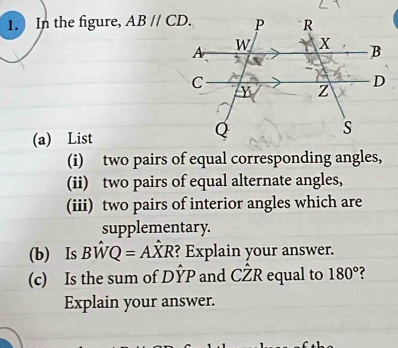 In the figure, ABparallel CD. 
(a) List 
(i) two pairs of equal corresponding angles, 
(ii) two pairs of equal alternate angles, 
(iii) two pairs of interior angles which are 
supplementary. 
(b) Is Bhat WQ=Ahat XR ? Explain your answer. 
(c) Is the sum of Dhat YP and Chat ZR equal to 180° 2 
Explain your answer.