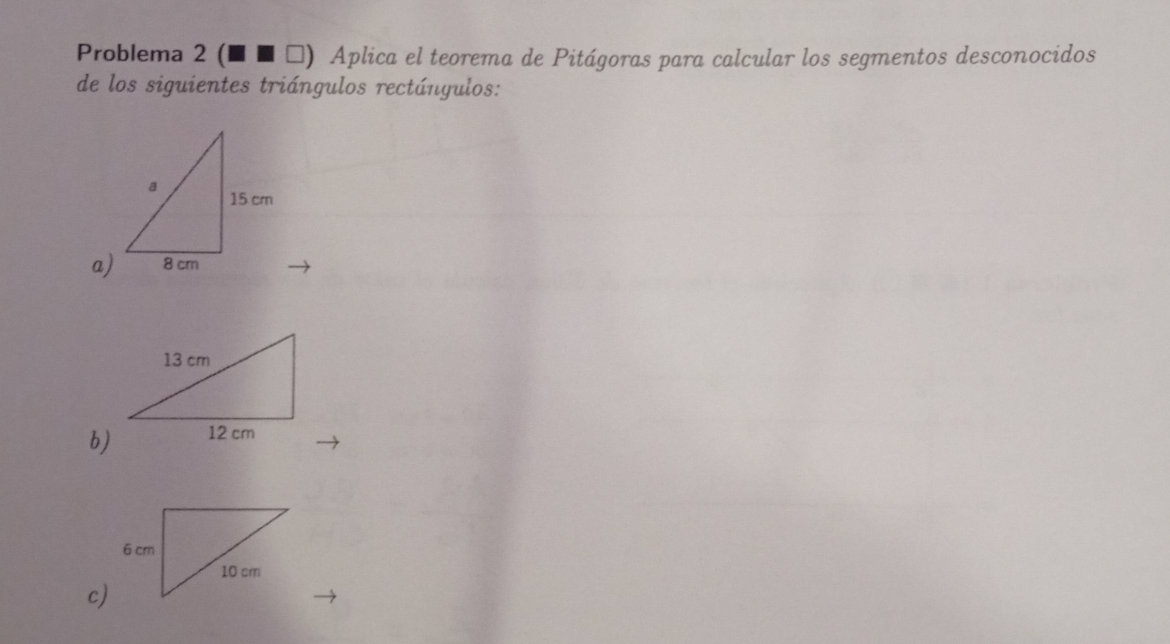 Problema 2 (■ ■ τ) Aplica el teorema de Pitágoras para calcular los segmentos desconocidos 
de los siguientes triángulos rectángulos: 
a) 
b) 
c)