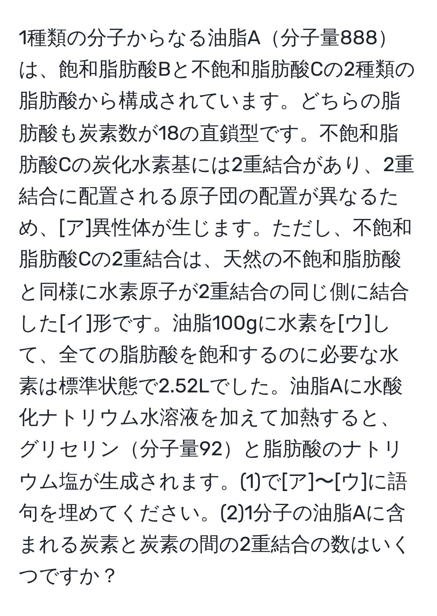 1種類の分子からなる油脂A分子量888は、飽和脂肪酸Bと不飽和脂肪酸Cの2種類の脂肪酸から構成されています。どちらの脂肪酸も炭素数が18の直鎖型です。不飽和脂肪酸Cの炭化水素基には2重結合があり、2重結合に配置される原子団の配置が異なるため、[ア]異性体が生じます。ただし、不飽和脂肪酸Cの2重結合は、天然の不飽和脂肪酸と同様に水素原子が2重結合の同じ側に結合した[イ]形です。油脂100gに水素を[ウ]して、全ての脂肪酸を飽和するのに必要な水素は標準状態で2.52Lでした。油脂Aに水酸化ナトリウム水溶液を加えて加熱すると、グリセリン分子量92と脂肪酸のナトリウム塩が生成されます。(1)で[ア]〜[ウ]に語句を埋めてください。(2)1分子の油脂Aに含まれる炭素と炭素の間の2重結合の数はいくつですか？