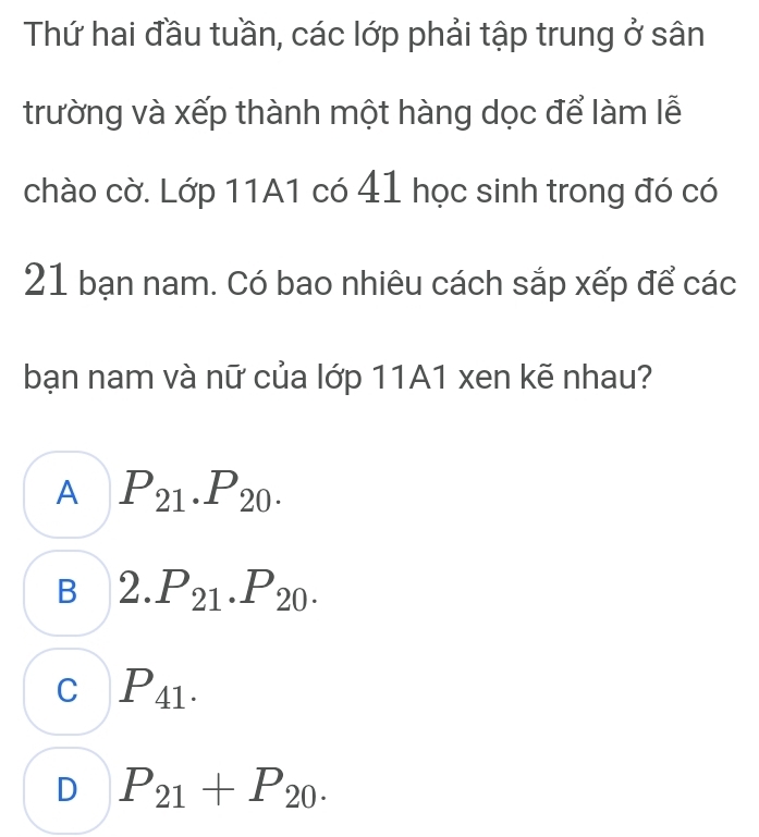 Thứ hai đầu tuần, các lớp phải tập trung ở sân
trường và xếp thành một hàng dọc để làm lễ
chào cờ. Lớp 11A1 có 41 học sinh trong đó có
21 bạn nam. Có bao nhiêu cách sắp xếp để các
bạn nam và nữ của lớp 11A1 xen kẽ nhau?
A P_21.P_20.
B 2.P_21.P_20.
C P_41.
D P_21+P_20.