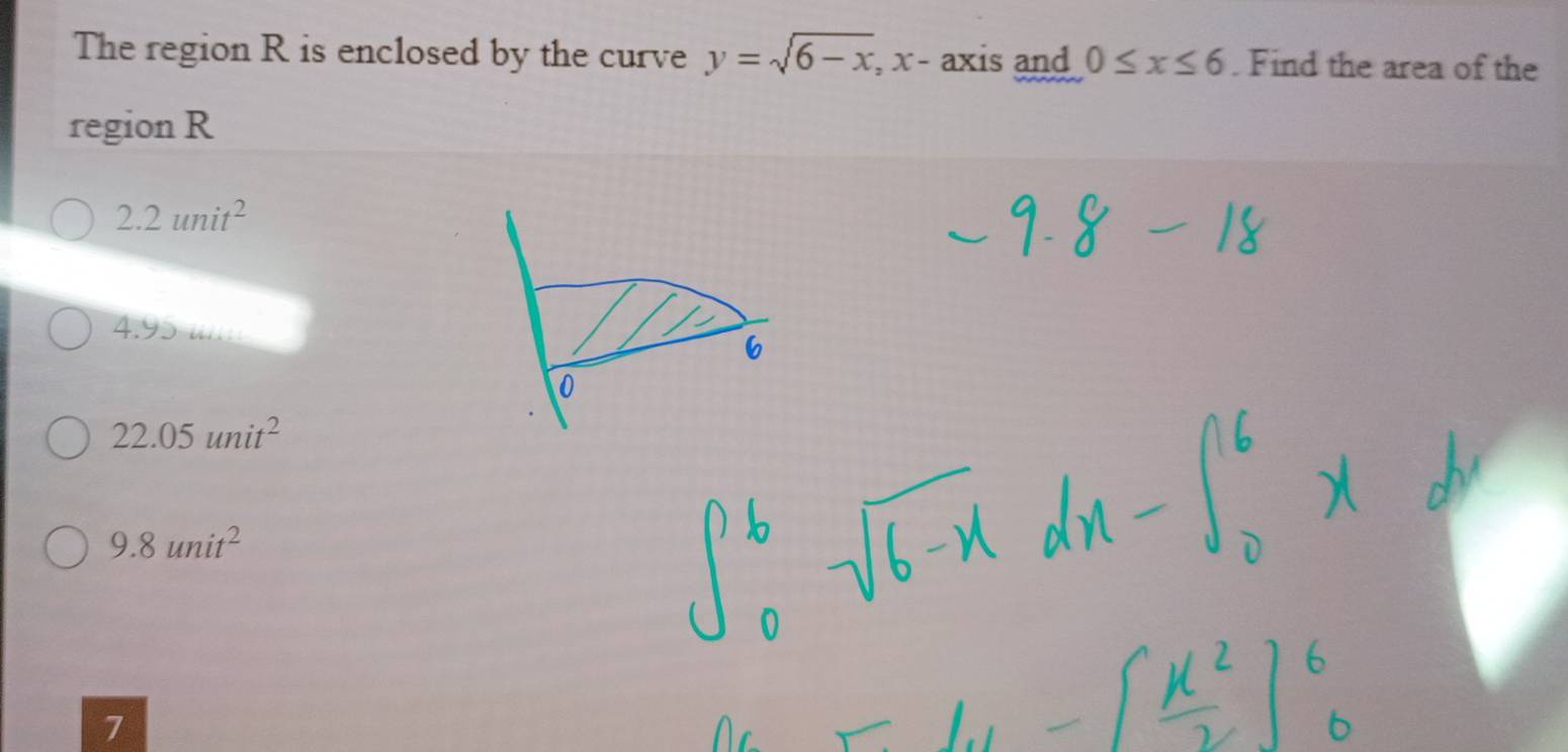 The region R is enclosed by the curve y=sqrt(6-x) , x - axis and 0≤ x≤ 6. Find the area of the
region R
2.2unit^2
4.95 i..
6
0
22.05unit^2
9.8unit^2
7