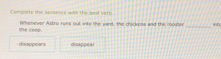 Complete the sentence with the best verb.
Whenever Astro runs out into the yard, the chickens and the rooster intc
the coop.
_
disappears disappear