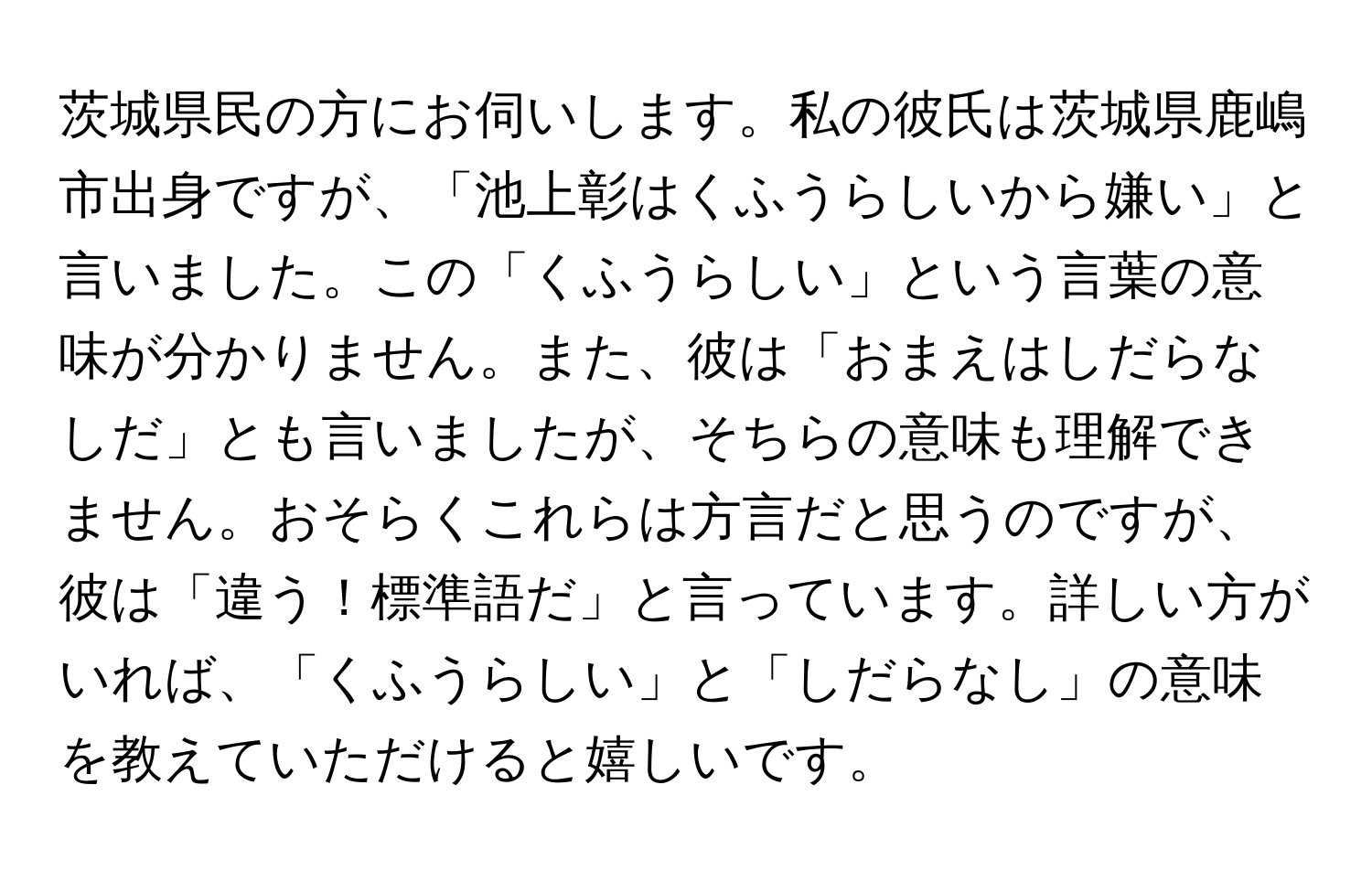 茨城県民の方にお伺いします。私の彼氏は茨城県鹿嶋市出身ですが、「池上彰はくふうらしいから嫌い」と言いました。この「くふうらしい」という言葉の意味が分かりません。また、彼は「おまえはしだらなしだ」とも言いましたが、そちらの意味も理解できません。おそらくこれらは方言だと思うのですが、彼は「違う！標準語だ」と言っています。詳しい方がいれば、「くふうらしい」と「しだらなし」の意味を教えていただけると嬉しいです。