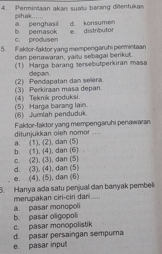 Permintaan akan suatu barang ditentukan
pihak......
a. penghasil d. konsumen
b. pemasok e. distributor
c. produsen
5. Faktor-faktor yang mempengaruhi permintaan
dan penawaran, yaitu sebagai berikut.
(1) Harga barang tersebutperkiran masa
depan.
(2) Pendapatan dan selera.
(3) Perkiraan masa depan.
(4) Teknik produksi.
(5) Harga barang lain.
(6) Jumlah penduduk.
Faktor-faktor yang mempengaruhi penawaran
ditunjukkan oleh nomor ....
a. (1), (2), dan (5)
b. (1), (4), dan (6)
c. (2), (3), dan (5)
d. (3), (4), dan (5)
e. (4), (5), dan (6)
6. Hanya ada satu penjual dan banyak pembeli
merupakan ciri-ciri dari ....
a. pasar monopoli
b. pasar oligopoli
c. pasar monopolistik
d. pasar persaingan sempurna
e. pasar input