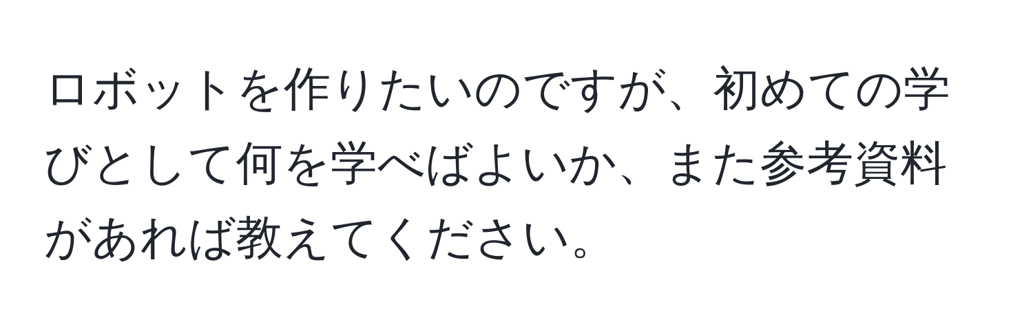 ロボットを作りたいのですが、初めての学びとして何を学べばよいか、また参考資料があれば教えてください。
