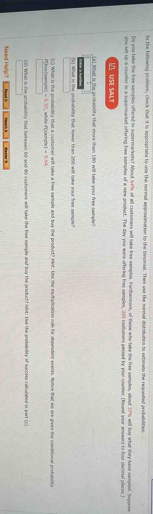 In the following problem, check that it is appropriate to use the normal approximation to the binomial. Then use the normal distribution to estimate the requested probabilities. 
Do you take the free samples offered in supermarkets? About 64% of all customers will take free samples. Furthermore, of those who take the free samples, about 37% will buy what they have sampled. Suppose 
you set up a counter in a supermarket offering free samples of a new product. The day you were offering free samples, 329 customers passed by your counter. (Round your answers to four decimal places.) 
USE SALT 
(a) What is the probability that more than 180 will take your free sample? 
Enter a number 
(b) What is the probability that fewer than 200 will take your free sample? 
(c) What is the probability that a customer will take a free sample and buy the product? Hint: Use the multiplication rule for dependent events. Notice that we are given the conditional probability
P(buy|sample) = 0.37, while P(sample) =0. 64. 
(d) What is the probability that between 60 and 80 customers will take the free sample and buy the product? Hint: Use the probability of success calculated in part (c). 
Need Help? Read it Watch It Master it